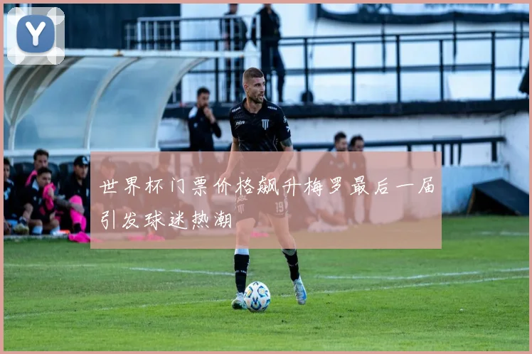 世界杯门票价格飙升梅罗最后一届引发球迷热潮