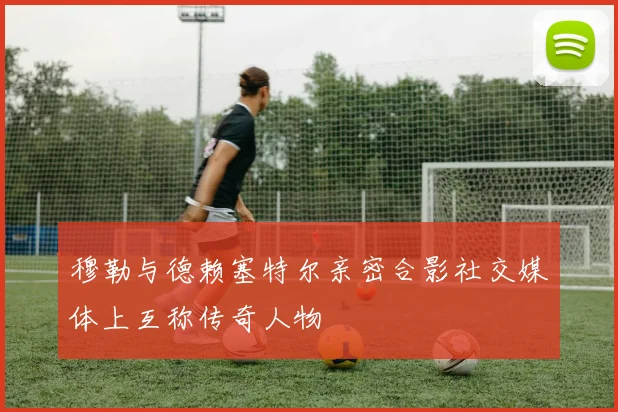 穆勒与德赖塞特尔亲密合影社交媒体上互称传奇人物