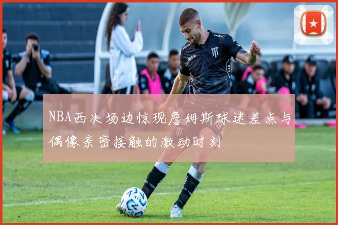 NBA西决场边惊现詹姆斯球迷差点与偶像亲密接触的激动时刻