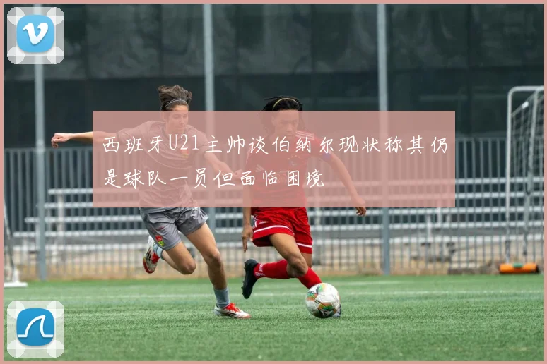 西班牙U21主帅谈伯纳尔现状称其仍是球队一员但面临困境