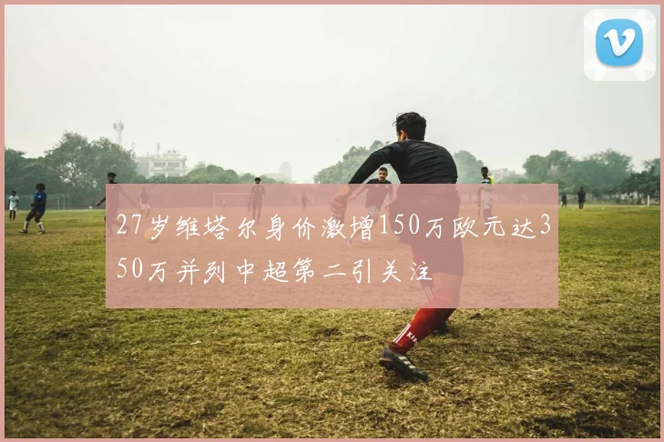 27岁维塔尔身价激增150万欧元达350万并列中超第二引关注