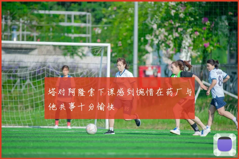 塔对阿隆索下课感到惋惜在药厂与他共事十分愉快