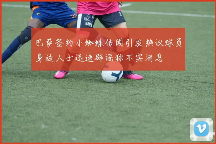 巴萨签约小蜘蛛传闻引发热议球员身边人士迅速辟谣称不实消息