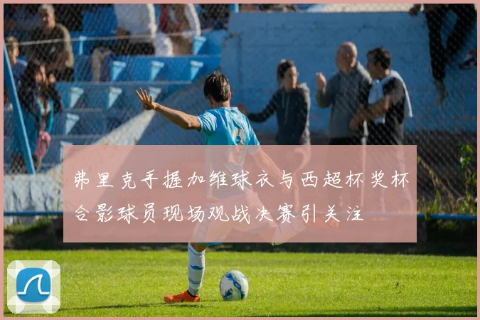 弗里克手握加维球衣与西超杯奖杯合影球员现场观战决赛引关注