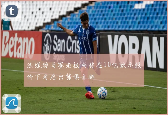 法媒称马赛老板或将在10亿欧元报价下考虑出售俱乐部