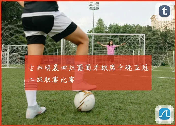 古加明晨回归葡萄牙缺席今晚亚冠二级联赛比赛