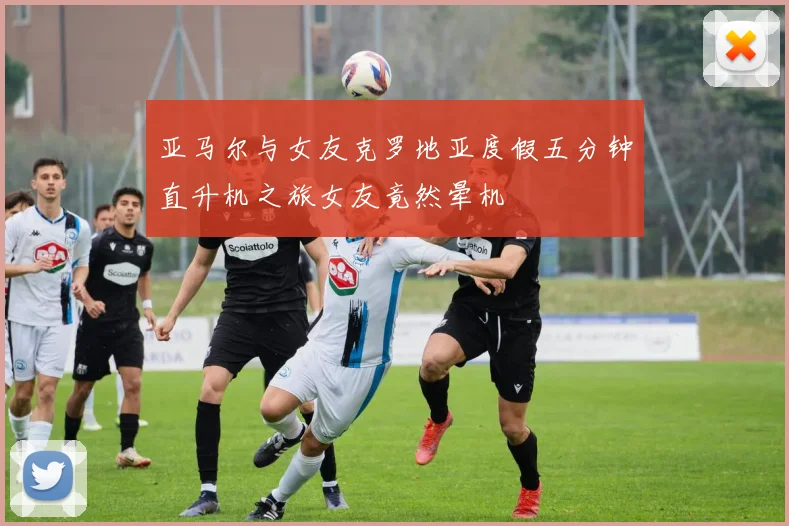 亚马尔与女友克罗地亚度假五分钟直升机之旅女友竟然晕机