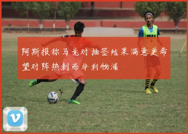 阿斯报称马竞对抽签结果满意更希望对阵热刺而非利物浦