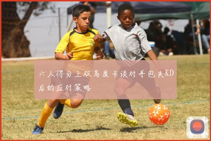 六人得分上双乌度卡谈对手包夹KD后的应对策略