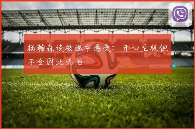 杨瀚森谈被选中感受:开心至极但不会因此流泪