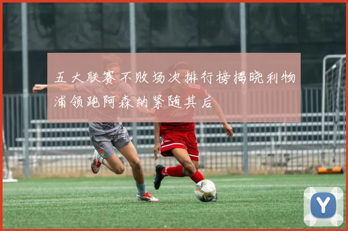 五大联赛不败场次排行榜揭晓利物浦领跑阿森纳紧随其后