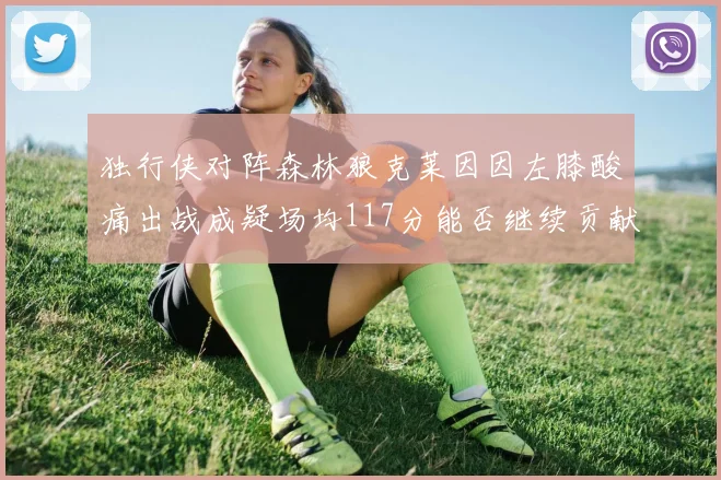 独行侠对阵森林狼克莱因因左膝酸痛出战成疑场均117分能否继续贡献