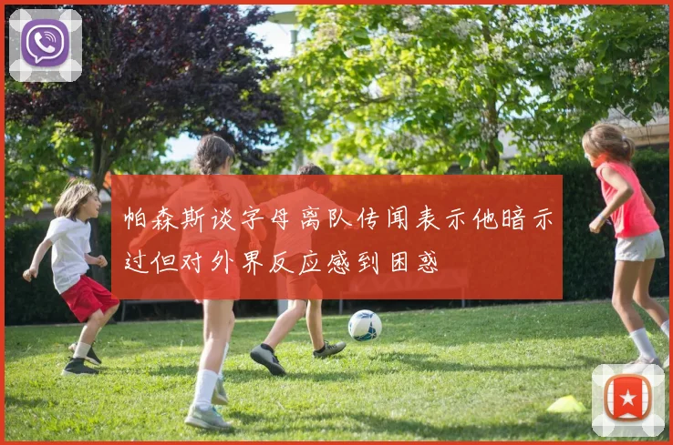 帕森斯谈字母离队传闻表示他暗示过但对外界反应感到困惑