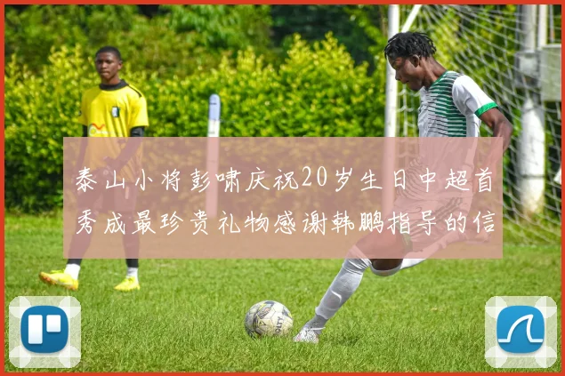 泰山小将彭啸庆祝20岁生日中超首秀成最珍贵礼物感谢韩鹏指导的信任与支持