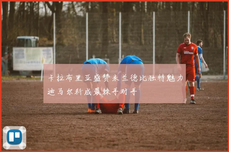 卡拉布里亚盛赞米兰德比独特魅力迪马尔科成最棘手对手