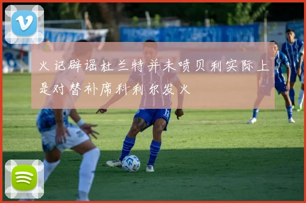 火记辟谣杜兰特并未喷贝利实际上是对替补席科利尔发火