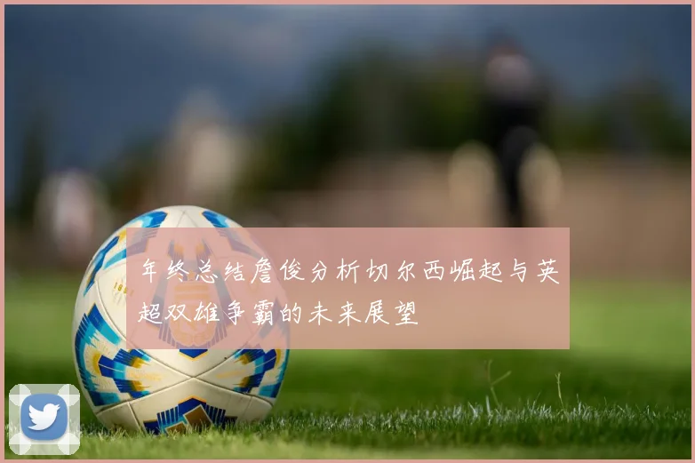年终总结詹俊分析切尔西崛起与英超双雄争霸的未来展望