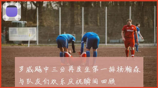 罗威飚中三分再度坐第一排杨瀚森与队友们欢乐庆祝瞬间回顾